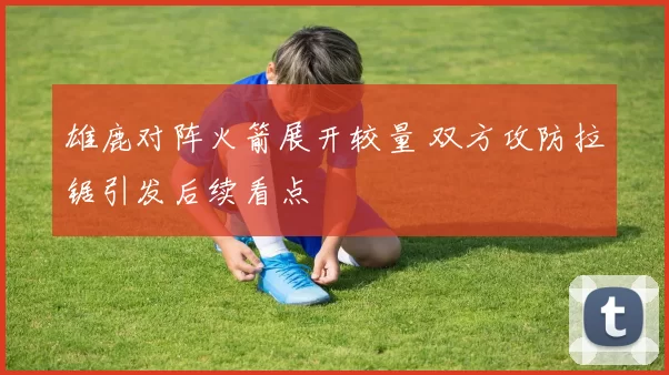 雄鹿对阵火箭展开较量 双方攻防拉锯引发后续看点