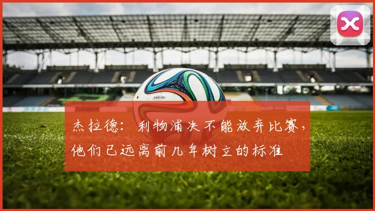 杰拉德:利物浦决不能放弃比赛,他们已远离前几年树立的标准