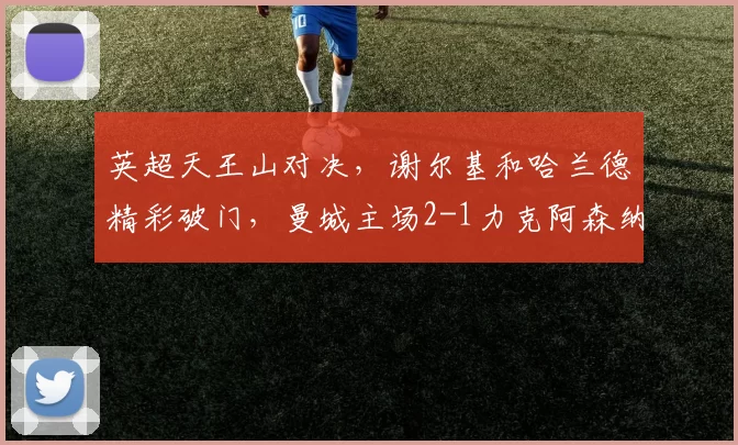 英超天王山对决，谢尔基和哈兰德精彩破门，曼城主场2-1力克阿森纳_罗德里因