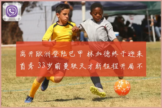 离开欧洲登陆巴甲 林加德终于迎来首秀 33岁前曼联天才新征程开局不利