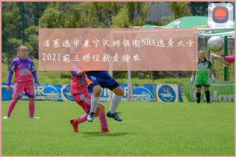 活塞选中康宁汉姆领衔NBA选秀大会2021前三顺位新秀榜单