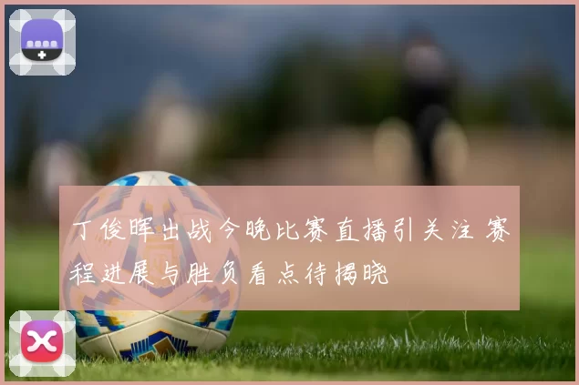 丁俊晖出战今晚比赛直播引关注 赛程进展与胜负看点待揭晓