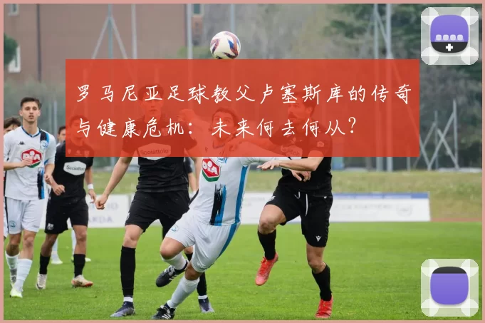 罗马尼亚足球教父卢塞斯库的传奇与健康危机：未来何去何从？