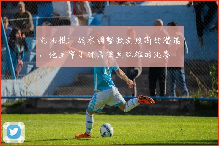 电讯报：战术调整激发赖斯的潜能，他主宰了对马德里双雄的比赛