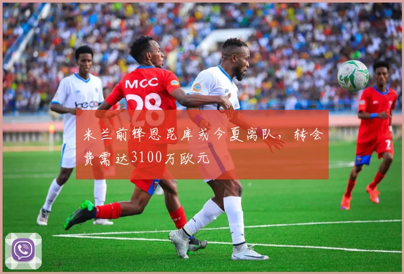 米兰前锋恩昆库或今夏离队，转会费需达3100万欧元