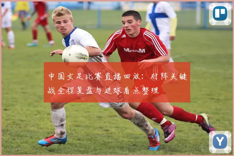 中国女足比赛直播回放：对阵关键战全程复盘与进球看点整理