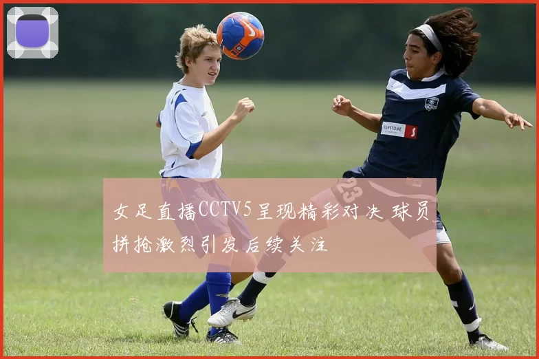 女足直播CCTV5呈现精彩对决 球员拼抢激烈引发后续关注