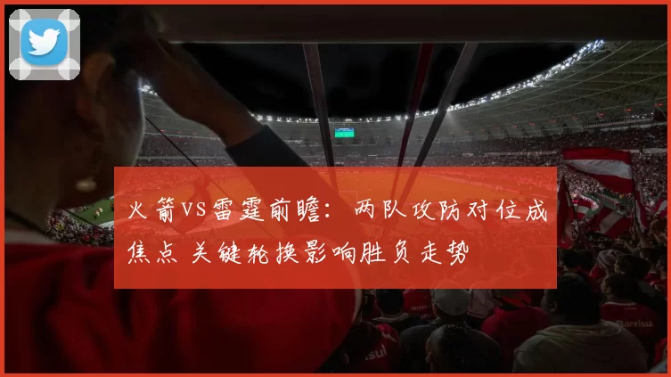火箭vs雷霆前瞻：两队攻防对位成焦点 关键轮换影响胜负走势