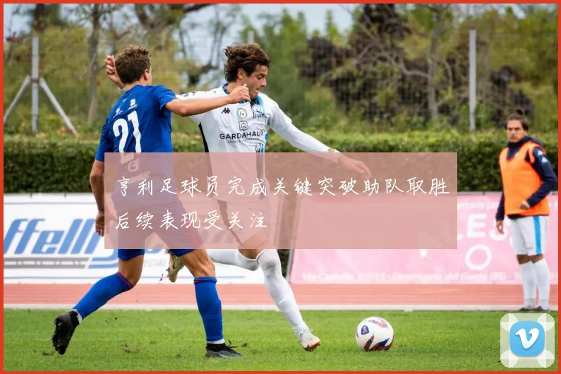 亨利足球员完成关键突破助队取胜后续表现受关注