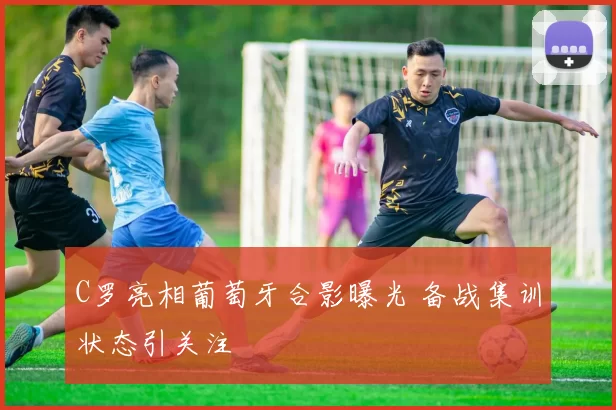 C罗亮相葡萄牙合影曝光 备战集训状态引关注
