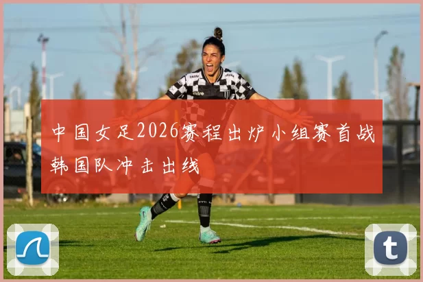 中国女足2026赛程出炉小组赛首战韩国队冲击出线