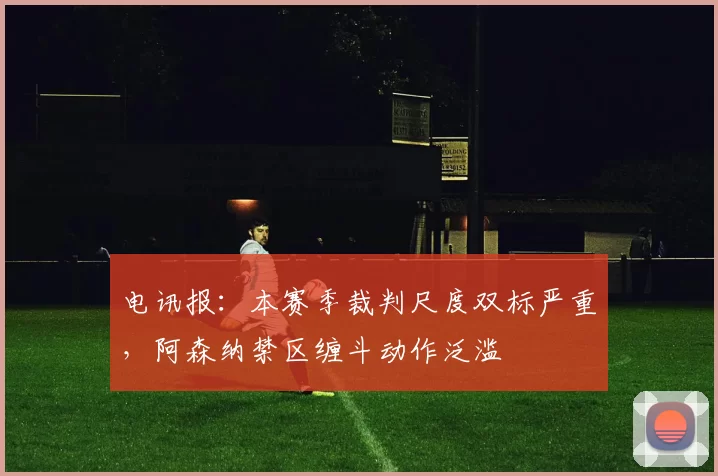 电讯报：本赛季裁判尺度双标严重，阿森纳禁区缠斗动作泛滥