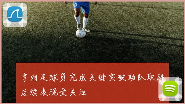 亨利足球员完成关键突破助队取胜后续表现受关注