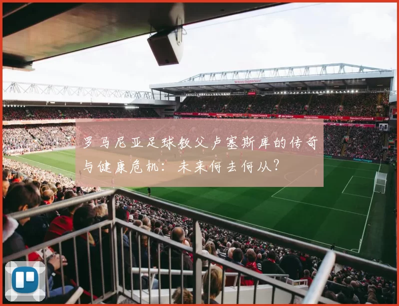 罗马尼亚足球教父卢塞斯库的传奇与健康危机:未来何去何从?