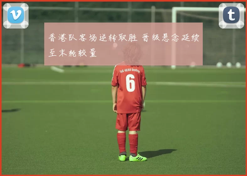 香港队客场逆转取胜 晋级悬念延续至末轮较量