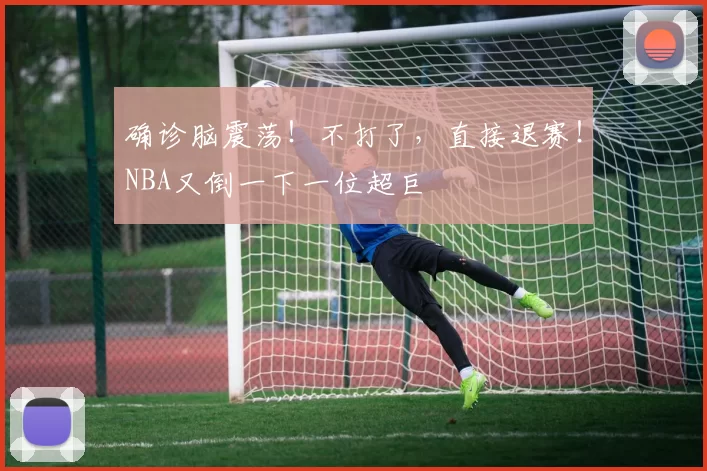 确诊脑震荡！不打了，直接退赛！NBA又倒一下一位超巨