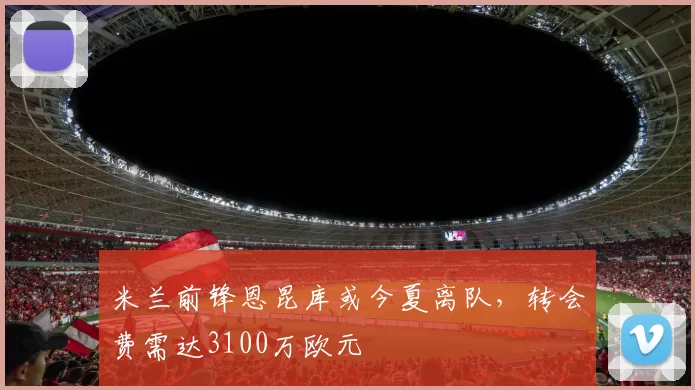 米兰前锋恩昆库或今夏离队，转会费需达3100万欧元