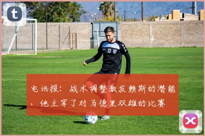 电讯报：战术调整激发赖斯的潜能，他主宰了对马德里双雄的比赛