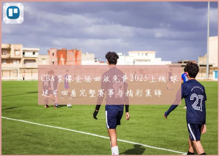 CBA录像全场回放免费2025上线 球迷可回看完整赛事与精彩集锦