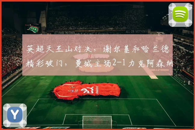 英超天王山对决，谢尔基和哈兰德精彩破门，曼城主场2-1力克阿森纳_罗德里因