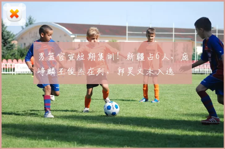 男篮官宣短期集训！新疆占6人，庞峥麟王俊杰在列，郭昊文未入选