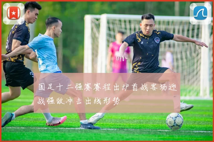 国足十二强赛赛程出炉首战客场迎战强敌冲击出线形势